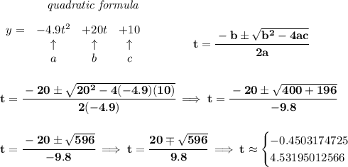 \bf ~~~~~~~~~~~~\textit{quadratic formula}&#10;\\\\&#10;\begin{array}{lcccl} y=& -4.9 t^2& +20t& +10\\&#10;&\uparrow &\uparrow &\uparrow \\&#10;&a&b&c&#10;\end{array} &#10;\qquad \qquad &#10;t= \cfrac{ -  b \pm \sqrt {  b^2 -4 a c}}{2 a}&#10;\\\\\\&#10;t=\cfrac{-20\pm\sqrt{20^2-4(-4.9)(10)}}{2(-4.9)}\implies &#10;t=\cfrac{-20\pm\sqrt{400+196}}{-9.8}&#10;\\\\\\&#10;t=\cfrac{-20\pm\sqrt{596}}{-9.8}\implies t=\cfrac{20\mp\sqrt{596}}{9.8}\implies t\approx &#10;\begin{cases}&#10;-0.4503174725\\&#10;4.53195012566&#10;\end{cases}