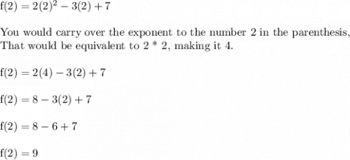 \text{f}(2)=2(2)^2-3(2)+7\\\\\text{You would carry over the exponent to the number 2 in the parenthesis,}\\\text{That would be equivalent to 2 * 2, making it 4.}\\\\\text{f}(2)}=2(4)-3(2)+7\\\\\text{f}(2)}=8-3(2)+7\\\\\text{f}(2)}=8-6+7\\\\\text{f}(2)}=9