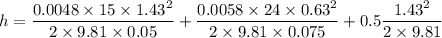 h=\dfrac{0.0048\times 15\times 1.43^2}{2\times 9.81\times 0.05}+\dfrac{0.0058\times 24\times 0.63^2}{2\times 9.81\times 0.075}+0.5\dfrac{1.43^2}{2\times 9.81}