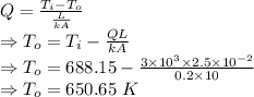 Q=\frac {T_i-T_o}{\frac{L}{kA}}\\\Rightarrow T_o=T_i-\frac {QL}{kA}\\\Rightarrow T_o=688.15-\frac {3\times 10^{3}\times 2.5\times 10^{-2}}{0.2\times 10}\\\Rightarrow T_o=650.65~K