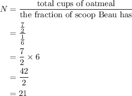 \begin{aligned}N&=\frac{{{\text{total cups of oatmeal}}}}{{{\text{the fraction of scoop Beau has}}}}\\&=\frac{{\frac{7}{2}}}{{\frac{1}{6}}}\\&= \frac{7}{2} \times6\\&=\frac{{42}}{2}\\&= 21\\\end{aligned}