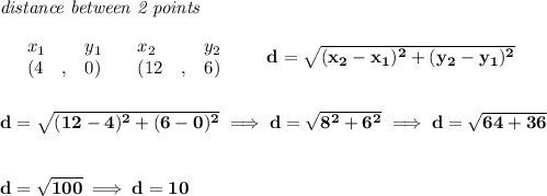 \bf \textit{distance between 2 points}\\ \quad \\&#10;\begin{array}{lllll}&#10;&x_1&y_1&x_2&y_2\\&#10;%  (a,b)&#10;&({{ 4}}\quad ,&{{ 0}})\quad &#10;%  (c,d)&#10;&({{ 12}}\quad ,&{{ 6}})&#10;\end{array}\qquad &#10;%  distance value&#10;d = \sqrt{({{ x_2}}-{{ x_1}})^2 + ({{ y_2}}-{{ y_1}})^2}&#10;\\\\\\&#10;d=\sqrt{(12-4)^2+(6-0)^2}\implies d=\sqrt{8^2+6^2}\implies d=\sqrt{64+36}&#10;\\\\\\&#10;d=\sqrt{100}\implies d=10