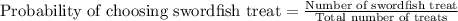 \text{Probability of choosing swordfish treat}=\frac{\text{Number of swordfish treat}}{\text{Total number of treats}}