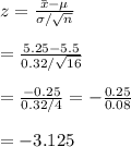 z= \frac{\bar{x}-\mu}{\sigma/\sqrt{n}}  \\  \\ =\frac{5.25-5.5}{0.32/\sqrt{16}} \\  \\ = \frac{-0.25}{0.32/4} = -\frac{0.25}{0.08}  \\  \\ =-3.125