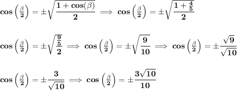\bf cos\left(  \frac{\beta}{2}\right)=\pm\sqrt{\cfrac{1+cos(\beta)}{2}}\implies cos\left(  \frac{\beta}{2}\right)=\pm\sqrt{\cfrac{1+\frac{4}{5}}{2}}&#10;\\\\\\&#10;cos\left(  \frac{\beta}{2}\right)=\pm\sqrt{\cfrac{\frac{9}{5}}{2}}\implies cos\left(  \frac{\beta}{2}\right)=\pm\sqrt{\cfrac{9}{10}}\implies cos\left(  \frac{\beta}{2}\right)=\pm\cfrac{\sqrt{9}}{\sqrt{10}}&#10;\\\\\\&#10;cos\left(  \frac{\beta}{2}\right)=\pm\cfrac{3}{\sqrt{10}}\implies cos\left(  \frac{\beta}{2}\right)=\pm\cfrac{3\sqrt{10}}{10}\\\\&#10;