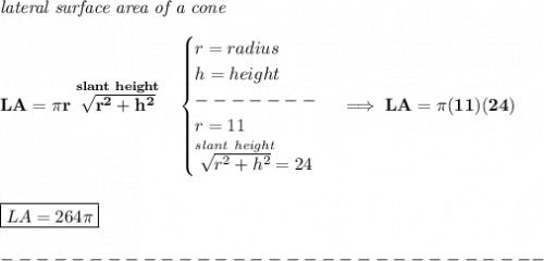 \bf \textit{lateral surface area of a cone}\\\\&#10;LA=\pi r\stackrel{slant~height}{\sqrt{r^2+h^2}}~~&#10;\begin{cases}&#10;r=radius\\&#10;h=height\\&#10;-------\\&#10;r=11\\&#10;\stackrel{slant~height}{\sqrt{r^2+h^2}}=24&#10;\end{cases}\implies LA=\pi (11)(24)&#10;\\\\\\&#10;\boxed{LA=264\pi }\\\\&#10;-------------------------------