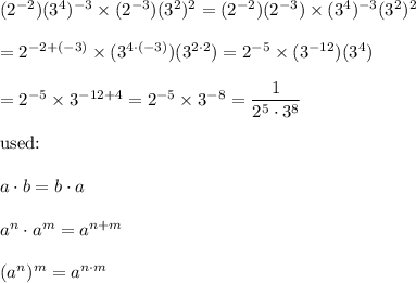 (2^{-2})(3^4)^{-3}\times(2^{-3})(3^2)^2=(2^{-2})(2^{-3})\times(3^4)^{-3}(3^2)^2\\\\=2^{-2+(-3)}\times(3^{4\cdot(-3)})(3^{2\cdot2})=2^{-5}\times(3^{-12})(3^4)\\\\=2^{-5}\times3^{-12+4}=2^{-5}\times3^{-8} =\dfrac{1}{2^5\cdot3^8}\\\\\text{used:}\\\\a\cdot b=b\cdot a\\\\a^n\cdot a^m=a^{n+m}\\\\(a^n)^m=a^{n\cdot m}