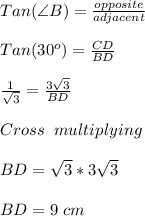 Tan(\angle B) = \frac{opposite}{adjacent} \\\\Tan(30^o) = \frac{CD}{BD} \\\\\frac{1}{\sqrt{3}}  = \frac{3\sqrt{3}}{BD}  \\\\Cross \;\;multiplying \\\\BD = \sqrt{3} * 3\sqrt{3} \\\\BD = 9 \;cm