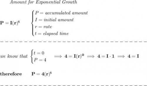 \bf \qquad \textit{Amount for Exponential Growth}\\\\&#10;P=I(r)^t\qquad &#10;\begin{cases} P=\textit{accumulated amount}\\&#10;I=\textit{initial amount}\\&#10;r=rate\\&#10;t=\textit{elapsed time}\\&#10;\end{cases}\\\\&#10;-------------------------------\\\\&#10;\textit{we know that }&#10;\begin{cases}&#10;t=0\\&#10;P=4&#10;\end{cases}\implies 4=I(r)^0\implies 4=I\cdot 1\implies 4=I&#10;\\\\\\&#10;therefore\qquad P=4(r)^t\\\\&#10;-------------------------------\\\\