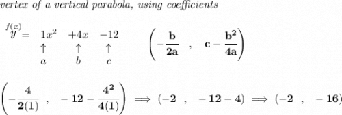 \bf \textit{vertex of a vertical parabola, using coefficients}&#10;\\\\&#10;\begin{array}{llcccl}&#10;\stackrel{f(x)}{y} = & 1x^2& +4x& -12\\&#10;&\uparrow &\uparrow &\uparrow \\&#10;&a&b&c&#10;\end{array}&#10;\qquad &#10;\left(-\cfrac{ b}{2 a}\quad ,\quad   c-\cfrac{ b^2}{4 a}\right)&#10;\\\\\\&#10;\left(-\cfrac{4}{2(1)}~~,~~-12-\cfrac{4^2}{4(1)}  \right)\implies (-2~~,~~-12-4)\implies (-2~~,~~-16)