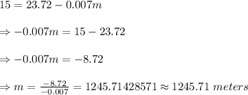 15= 23.72-0.007m\\\\\Rightarrow-0.007m=15-23.72\\\\\Rightarrow-0.007m=-8.72\\\\\Rightarrow m=\frac{-8.72}{-0.007}=1245.71428571\approx1245.71\ meters