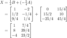 \begin{aligned} X &= \tfrac{1}{4} B + (-\tfrac{5}{4}A) \\&#10;&=  \begin{bmatrix} 1 & -2 \\ 1/2 & -1/4\\  9/4 & 1/4 \end{bmatrix} +  \begin{bmatrix} 0 & 15/4 \\ 15/2 & 10 \\ -25/4 & 45/4 \end{bmatrix} \\&#10;&= \begin{bmatrix} 1 & 7/4 \\ 8&39/4\\ -4&23/2\end{bmatrix}&#10;\end{aligned}
