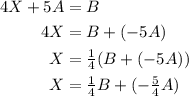 \begin{aligned}&#10;4X + 5A &= B \\ &#10;4X &= B + (-5A) \\&#10;X &= \tfrac{1}{4}( B + (-5A) ) \\&#10;X &= \tfrac{1}{4} B + (-\tfrac{5}{4}A)&#10;\end{aligned}
