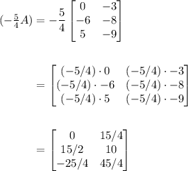 \begin{aligned}&#10;(-\tfrac{5}{4}A) &= &#10;-\frac{5}{4}&#10;\begin{bmatrix}&#10;0 & -3 \\&#10;-6 & -8 \\&#10;5 & -9&#10;\end{bmatrix}&#10;\\ \\&#10;&= \begin{bmatrix}&#10;(-5/4)\cdot 0 &(-5/4)\cdot -3 \\&#10;(-5/4)\cdot-6 &(-5/4)\cdot -8 \\&#10;(-5/4)\cdot5 &(-5/4)\cdot -9&#10;\end{bmatrix}&#10;\\ \\&#10;&= \begin{bmatrix}&#10;0 & 15/4 \\&#10;15/2 & 10 \\&#10;-25/4 & 45/4&#10;\end{bmatrix}&#10;\end{aligned}