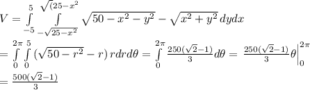 V= \int\limits_{-5}^{5} \int\limits^{\sqrt(25-x^2}_{-\sqrt{25-x^2}} {\sqrt{50-x^2-y^2}-\sqrt{x^2+y^2}} \, dydx  \\  \\ =\int\limits_{0}^{2\pi} \int\limits^{5}_{0}} {(\sqrt{50-r^2}-r)} \, rdrd\theta=\int\limits_{0}^{2\pi}{ \frac{250(\sqrt{2}-1)}{3} }d\theta=\left.\frac{250(\sqrt{2}-1)}{3} \theta}\right|^{2\pi}_0 \\  \\ =\frac{500(\sqrt{2}-1)}{3}