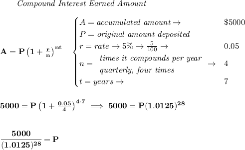 \bf \qquad \textit{Compound Interest Earned Amount}&#10;\\\\&#10;A=P\left(1+\frac{r}{n}\right)^{nt}&#10;\quad &#10;\begin{cases}&#10;A=\textit{accumulated amount}\to &\$5000\\&#10;P=\textit{original amount deposited}\\&#10;r=rate\to 5\%\to \frac{5}{100}\to &0.05\\&#10;n=&#10;\begin{array}{llll}&#10;\textit{times it compounds per year}\\&#10;\textit{quarterly, four times}&#10;\end{array}\to &4\\&#10;t=years\to &7&#10;\end{cases}&#10;\\\\\\&#10;5000=P\left(1+\frac{0.05}{4}\right)^{4\cdot 7}\implies 5000=P(1.0125)^{28}\\\\\\ \cfrac{5000}{(1.0125)^{28}}=P