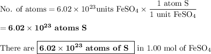 \text{No. of atoms} = 6.02 \times10^{23}\text {units FeSO}_{4} \times \dfrac{\text{1 atom S}}{\text{1 unit FeSO}_{4}}\\\\= \mathbf{6.02 \times 10^{23}} \textbf{ atoms S}\\\\\text{There are }\boxed{\mathbf{6.02 \times 10^{23}} \textbf{ atoms of S }} \text{ in 1.00 mol of FeSO}_{4}