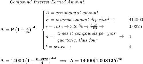 \bf \qquad \textit{Compound Interest Earned Amount}&#10;\\\\&#10;A=P\left(1+\frac{r}{n}\right)^{nt}&#10;\quad &#10;\begin{cases}&#10;A=\textit{accumulated amount}\\&#10;P=\textit{original amount deposited}\to &\$14000\\&#10;r=rate\to 3.25\%\to \frac{3.25}{100}\to &0.0325\\&#10;n=&#10;\begin{array}{llll}&#10;\textit{times it compounds per year}\\&#10;\textit{quarterly, thus four}&#10;\end{array}\to &4\\&#10;t=years\to &4&#10;\end{cases}&#10;\\\\\\&#10;A=14000\left(1+\frac{0.0325}{4}\right)^{4\cdot 4}\implies A=14000(1.008125)^{16}