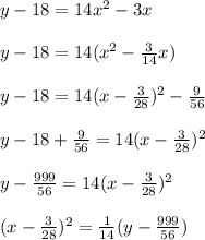 y-18=14x^2-3x\\&#10;\\&#10;y-18=14(x^2-\frac{3}{14}x) \\&#10;\\&#10;y-18=14(x-\frac{3}{28})^2 -\frac{9}{56}\\&#10;\\&#10;y-18+\frac{9}{56}=14(x-\frac{3}{28})^2\\&#10;\\&#10;y-\frac{999}{56}= 14(x-\frac{3}{28})^2\\&#10;\\&#10;(x-\frac{3}{28})^2=\frac{1}{14}(y-\frac{999}{56})\\