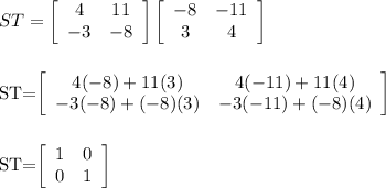 ST=  \left[\begin{array}{cc}4&11\\-3&-8\end{array}\right] \left[\begin{array}{cc}-8&-11\\3&4\end{array}\right]  \\  \\ &#10;&#10;ST=\left[\begin{array}{cc}4(-8)+11(3)&4(-11)+11(4)\\-3(-8)+(-8)(3)&-3(-11)+(-8)(4)\end{array}\right] \\  \\ &#10;&#10;ST=\left[\begin{array}{cc}1&0\\0&1\end{array}\right]