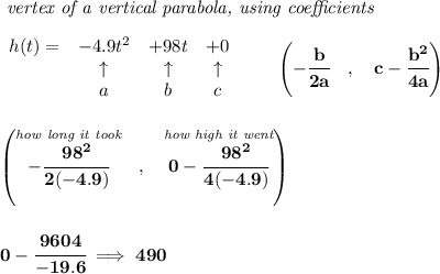 \bf \textit{ vertex of a vertical parabola, using coefficients}\\\\&#10;\begin{array}{lccclll}&#10;h(t) = &{{ -4.9}}t^2&{{ +98}}t&{{ +0}}\\&#10;&\uparrow &\uparrow &\uparrow \\&#10;&a&b&c&#10;\end{array}\qquad &#10;\left(-\cfrac{{{ b}}}{2{{ a}}}\quad ,\quad  {{ c}}-\cfrac{{{ b}}^2}{4{{ a}}}\right)&#10;\\\\\\&#10;\left(\stackrel{\textit{how long it took}}{-\cfrac{98^2}{2(-4.9)}}~~,~~\stackrel{\textit{how high it went}}{0-\cfrac{98^2}{4(-4.9)}}  \right)&#10;\\\\\\&#10;0-\cfrac{9604}{-19.6}\implies 490