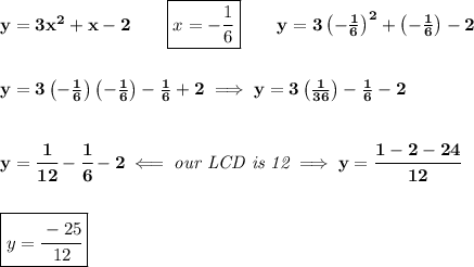 \bf y=3x^2+x-2\qquad \boxed{x=-\frac{1}{6}}\qquad y=3\left( -\frac{1}{6} \right)^2+\left( -\frac{1}{6} \right)-2&#10;\\\\\\&#10;y=3\left( -\frac{1}{6} \right)\left( -\frac{1}{6} \right)-\frac{1}{6}+2\implies y=3\left( \frac{1}{36} \right)-\frac{1}{6}-2&#10;\\\\\\&#10;y=\cfrac{1}{12}-\cfrac{1}{6}-2\impliedby \textit{our LCD is 12}\implies y=\cfrac{1-2-24}{12}&#10;\\\\\\&#10;\boxed{y=\cfrac{-25}{12}}