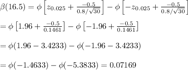 \beta(16.5)=\phi\left[z_{0.025}+ \frac{-0.5}{0.8/\sqrt{30}} \right]-\phi\left[-z_{0.025}+ \frac{-0.5}{0.8/\sqrt{30}} \right] \\  \\ =\phi\left[1.96+ \frac{-0.5}{0.1461} \right]-\phi\left[-1.96+ \frac{-0.5}{0.1461} \right] \\  \\ =\phi(1.96-3.4233)-\phi(-1.96-3.4233) \\  \\ =\phi(-1.4633)-\phi(-5.3833)=0.07169
