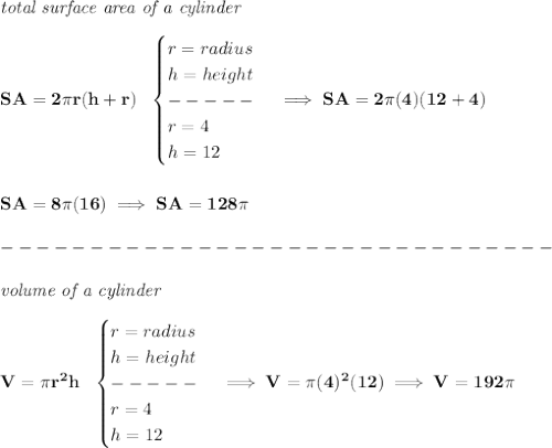 \bf \textit{total surface area of a cylinder}\\\\&#10;SA=2\pi r(h+r)~~&#10;\begin{cases}&#10;r=radius\\&#10;h=height\\&#10;-----\\&#10;r=4\\&#10;h=12&#10;\end{cases}\implies SA=2\pi (4)(12+4)&#10;\\\\\\&#10;SA=8\pi (16)\implies SA=128\pi \\\\&#10;-------------------------------\\\\&#10;\textit{volume of a cylinder}\\\\&#10;V=\pi r^2 h~~&#10;\begin{cases}&#10;r=radius\\&#10;h=height\\&#10;-----\\&#10;r=4\\&#10;h=12&#10;\end{cases}\implies V=\pi (4)^2(12)\implies V=192\pi