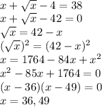 \\ x+ \sqrt{x} -4=38 \\ x+ \sqrt{x} -42 =0 \\ \sqrt{x} = 42-x \\ (\sqrt{x})^{2} = (42-x)^{2} \\ x = 1764 - 84x + x^{2} \\ x^{2} -85x+1764 = 0 \\ (x-36)(x-49)=0 \\ x = 36, 49