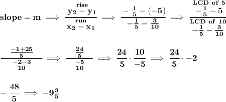 \bf slope =  m\implies &#10;\cfrac{\stackrel{rise}{ y_2- y_1}}{\stackrel{run}{ x_2- x_1}}\implies \cfrac{-\frac{1}{5}-(-5)}{-\frac{1}{5}-\frac{3}{10}}\implies \cfrac{\stackrel{LCD~of~5}{-\frac{1}{5}+5}}{\stackrel{LCD~of~10}{-\frac{1}{5}-\frac{3}{10}}}&#10;\\\\\\&#10;\cfrac{\quad \frac{-1+25}{5}\quad }{\frac{-2-3}{10}}\implies \cfrac{\quad \frac{24}{5}\quad }{\frac{-5}{10}}\implies \cfrac{24}{5}\cdot \cfrac{10}{-5}\implies \cfrac{24}{5}\cdot -2&#10;\\\\\\&#10;-\cfrac{48}{5}\implies -9\frac{3}{5}