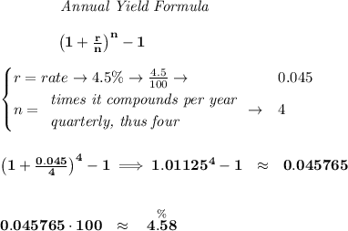 \bf ~~~~~~~~~~~~ \textit{Annual Yield Formula}&#10;\\\\&#10;~~~~~~~~~~~~ \left(1+\frac{r}{n}\right)^{n}-1&#10;\\\\&#10;\begin{cases}&#10;r=rate\to 4.5\%\to \frac{4.5}{100}\to &0.045\\&#10;n=&#10;\begin{array}{llll}&#10;\textit{times it compounds per year}\\&#10;\textit{quarterly, thus four}&#10;\end{array}\to &4&#10;\end{cases}&#10;\\\\\\&#10;\left(1+\frac{0.045}{4}\right)^{4}-1\implies 1.01125^4-1~~\approx~~ 0.045765&#10;\\\\\\&#10;0.045765\cdot 100~~\approx~~ \stackrel{\%}{4.58}