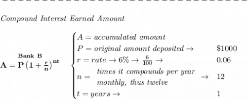 \bf -------------------------------\\\\&#10;\qquad \textit{Compound Interest Earned Amount}&#10;\\\\&#10;\stackrel{Bank~B}{A=P\left(1+\frac{r}{n}\right)^{nt}}&#10;\quad &#10;\begin{cases}&#10;A=\textit{accumulated amount}\\&#10;P=\textit{original amount deposited}\to &\$1000\\&#10;r=rate\to 6\%\to \frac{6}{100}\to &0.06\\&#10;n=&#10;\begin{array}{llll}&#10;\textit{times it compounds per year}\\&#10;\textit{monthly, thus twelve}\\&#10;\end{array}\to &12\\&#10;t=years\to &1&#10;\end{cases}