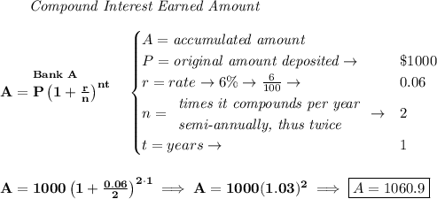 \bf \qquad \textit{Compound Interest Earned Amount}&#10;\\\\&#10;\stackrel{Bank~A}{A=P\left(1+\frac{r}{n}\right)^{nt}}&#10;\quad &#10;\begin{cases}&#10;A=\textit{accumulated amount}\\&#10;P=\textit{original amount deposited}\to &\$1000\\&#10;r=rate\to 6\%\to \frac{6}{100}\to &0.06\\&#10;n=&#10;\begin{array}{llll}&#10;\textit{times it compounds per year}\\&#10;\textit{semi-annually, thus twice}&#10;\end{array}\to &2\\&#10;t=years\to &1&#10;\end{cases}&#10;\\\\\\&#10;A=1000\left(1+\frac{0.06}{2}\right)^{2\cdot 1}\implies A=1000(1.03)^2\implies \boxed{A=1060.9}