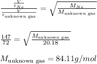 \frac{\frac{V}{t_{Ne}}}{\frac{V}{t_{\text{unknown gas}}}}=\sqrt{\frac{M_{Ne}}{M_{\text{unknown gas}}}}\\\\\\\frac{147}{72}=\sqrt{\frac{M_{\text{unknown gas}}}{20.18}}\\\\M_{\text{unknown gas}}=84.11g/mol