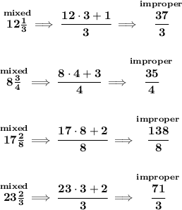 \bf \stackrel{mixed}{12\frac{1}{3}}\implies \cfrac{12\cdot 3+1}{3}\implies \stackrel{improper}{\cfrac{37}{3}}&#10;\\\\\\&#10;\stackrel{mixed}{8\frac{3}{4}}\implies \cfrac{8\cdot 4+3}{4}\implies \stackrel{improper}{\cfrac{35}{4}}&#10;\\\\\\&#10;\stackrel{mixed}{17\frac{2}{8}}\implies \cfrac{17\cdot 8+2}{8}\implies \stackrel{improper}{\cfrac{138}{8}}&#10;\\\\\\&#10;\stackrel{mixed}{23\frac{2}{3}}\implies \cfrac{23\cdot 3+2}{3}\implies \stackrel{improper}{\cfrac{71}{3}}