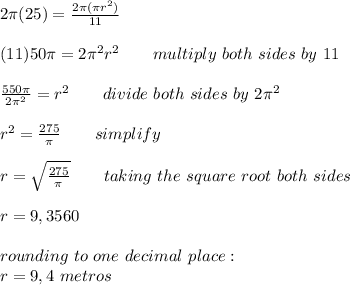 2\pi (25) = \frac{2\pi (\pi r^2)}{11}\\\\(11)50\pi = 2\pi ^{2} r^2 \ \ \ \ \ \ multiply \ both \ sides \ by \ 11\\\\ \frac{550\pi}{2\pi ^{2}} = r^{2} \ \ \ \ \ \ divide \ both \ sides \ by \ 2\pi ^{2} \\\\ r^2 = \frac{275}{\pi } \ \ \ \ \ \ simplify\\\\ r = \sqrt{\frac{275}{\pi }} \ \ \ \ \ \ taking \ the \ square \ root \ both \ sides\\\\ r = 9,3560\\\\ rounding \ to \ one \ decimal \ place:\\ r = 9,4 \ metros
