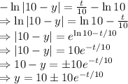 -\ln|10-y| = \frac{t}{10} - \ln 10 \\&#10;\Rightarrow \ln|10-y| = \ln 10 - \frac{t}{10}  \\&#10;\Rightarrow  |10 - y| = e^{\ln 10 - t/10} \\&#10;\Rightarrow  |10 - y| = 10e^{- t/10} \\ &#10;\Rightarrow  10 - y = \pm 10e^{- t/10} \\ &#10;\Rightarrow  y = 10 \pm 10e^{- t/10}