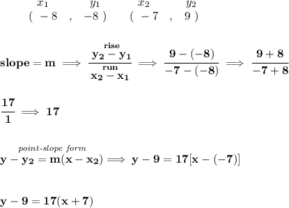 \bf \begin{array}{ccccccccc}&#10;&&x_1&&y_1&&x_2&&y_2\\&#10;%  (a,b)&#10;&&(~ -8 &,& -8~) &#10;%  (c,d)&#10;&&(~ -7 &,& 9~)&#10;\end{array}&#10;\\\\\\&#10;% slope  = m&#10;slope =  m\implies &#10;\cfrac{\stackrel{rise}{ y_2- y_1}}{\stackrel{run}{ x_2- x_1}}\implies \cfrac{9-(-8)}{-7-(-8)}\implies \cfrac{9+8}{-7+8}&#10;\\\\\\&#10;\cfrac{17}{1}\implies 17&#10;\\\\\\&#10;% point-slope intercept&#10;\stackrel{\textit{point-slope form}}{y- y_2= m(x- x_2)}\implies y-9=17[x-(-7)]&#10;\\\\\\&#10;y-9=17(x+7)