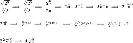 \bf \cfrac{\sqrt{2^{5}}}{\sqrt[3]{2}}\implies \cfrac{\sqrt[2]{2^{5}}}{\sqrt[3]{2^1}}\implies \cfrac{2^{\frac{5}{2}}}{2^{\frac{1}{3}}}\implies 2^{\frac{5}{2}}\cdot 2^{-\frac{1}{3}}\implies 2^{\frac{5}{2}-\frac{1}{3}}&#10;\implies &#10;2^{\frac{15-2}{6}}&#10;\\\\\\&#10;2^{\frac{13}{6}}\implies \sqrt[6]{2^{13}}\implies \sqrt[6]{2^{12+1}}\implies \sqrt[6]{(2^2)^{6+1}}\implies \sqrt[6]{(2^2)^6\cdot 2}&#10;\\\\\\&#10;2^2\sqrt[6]{2}\implies 4\sqrt[6]{2}