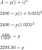A=p(1+i)^n&#10;\\&#10;\\2400=p(1+0.023)^2&#10;\\&#10;\\2400=p(1.023)^2&#10;\\&#10;\\\frac{2400}{1.023^2}=p&#10;\\&#10;\\2293.30 = p