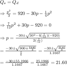 Q_s=Q_d \\  \\ \Rightarrow\frac{p^2}{3}=920-30p- \frac{1}{4} p^2 \\  \\ \Rightarrow \frac{7}{12} p^2+30p-920=0 \\  \\ \Rightarrow p= \frac{-30\pm\sqrt{30^2-4(\frac{7}{12})(-920)}}{2(\frac{7}{12})}  \\  \\ =\frac{-30\pm\sqrt{900+\frac{6440}{3}}}{\frac{7}{6}}=\frac{-30\pm\sqrt{\frac{9140}{3}}}{1.1667} \\  \\ =\frac{-30\pm55.1966}{1.1667}= \frac{25.1966}{1.1667} =21.60