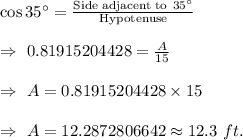 \cos35^{\circ}=\frac{\text{Side adjacent to}\ 35^{\circ}}{\text{Hypotenuse}}\\\\\Rightarrow\ 0.81915204428=\frac{A}{15}\\\\\Rightarrow\ A=0.81915204428\times15\\\\\Rightarrow\ A=12.2872806642\approx12.3\ ft.