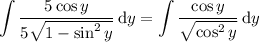 \displaystyle\int\frac{5\cos &#10;y}{5\sqrt{1-\sin^2y}}\,\mathrm dy=\int\frac{\cos y}{\sqrt{\cos^2y}}\,\mathrm dy