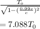 \frac{T_{o}}{\sqrt{1-(\frac{0.99c}{c})^{2}}}\\\\=7.088T_{0}