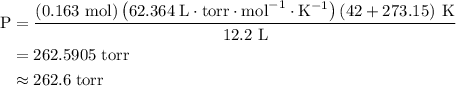 \begin{aligned}{\text{P}}&=\frac{{\left( {{\text{0}}{\text{.163 mol}}} \right)\left( {62.364\;{\text{L}} \cdot {\text{torr}} \cdot {\text{mo}}{{\text{l}}^{ - 1}} \cdot {{\text{K}}^{ - 1}}} \right)\left( {42 + 273.15} \right)\;{\text{K}}}}{{{\text{12}}{\text{.2 L}}}}\\&=262.590{\text{5 torr}} \\&\approx 262.6\;{\text{torr}} \\ \end{aligned}