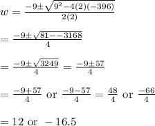 w=\frac{-9\pm \sqrt{9^2-4(2)(-396)}}{2(2)}&#10;\\&#10;\\=\frac{-9\pm \sqrt{81--3168}}{4}&#10;\\&#10;\\=\frac{-9\pm \sqrt{3249}}{4}=\frac{-9\pm 57}{4}&#10;\\&#10;\\=\frac{-9+57}{4}\text{ or }\frac{-9-57}{4}=\frac{48}{4}\text{ or }\frac{-66}{4}&#10;\\&#10;\\=12\text{ or }-16.5