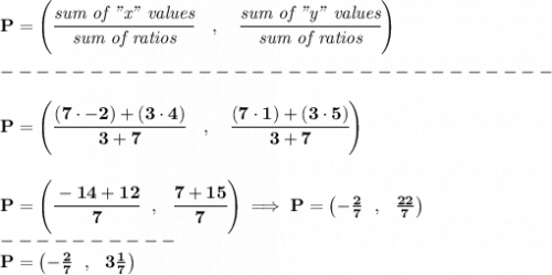 \bf P=\left(\cfrac{\textit{sum of "x" values}}{\textit{sum of ratios}}\quad ,\quad \cfrac{\textit{sum of "y" values}}{\textit{sum of ratios}}\right)\\\\&#10;-------------------------------\\\\&#10;P=\left(\cfrac{(7\cdot -2)+(3\cdot 4)}{3+7}\quad ,\quad \cfrac{(7\cdot 1)+(3\cdot 5)}{3+7}\right)&#10;\\\\\\&#10;P=\left( \cfrac{-14+12}{7}~~,~~\cfrac{7+15}{7} \right)\implies P=\left(-\frac{2}{7}~~,~~\frac{22}{7}  \right)\\&#10;----------\\&#10;P=\left(-\frac{2}{7}~~,~~3\frac{1}{7}  \right)