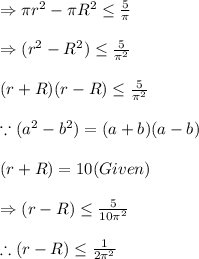 \Rightarrow \pi r^{2}-\pi R^{2}\leq \frac{5}{\pi }\\\\\Rightarrow (r^{2}-R^{2})\leq \frac{5}{\pi ^{2}}\\\\(r+R)(r-R)\leq \frac{5}{\pi ^{2}}\\\\\because (a^{2}-b^{2})=(a+b)(a-b)\\\\(r+R)=10(Given)\\\\\Rightarrow(r-R)\leq \frac{5}{10\pi ^{2}}\\\\\therefore (r-R)\leq\frac{1}{2\pi ^{2}}