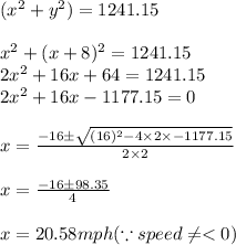 (x^{2}+y^{2})=1241.15\\\\x^{2}+(x+8)^{2}=1241.15\\2x^{2}+16x+64=1241.15\\2x^{2}+16x-1177.15=0\\\\x=\frac{-16\pm \sqrt{(16)^{2}-4\times 2\times -1177.15}}{2\times 2}\\\\x=\frac{-16\pm 98.35}{4}\\\\x=20.58mph(\because speed\neq
