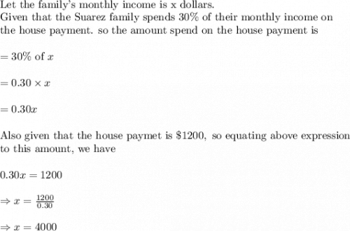 \\&#10;\text{Let the family's monthly income is x dollars.}\\&#10;\text{Given that the Suarez family spends }30\% \text{ of their monthly income on}\\&#10;\text{the house payment. so the amount spend on the house payment is}\\&#10;\\&#10;=30\% \text{ of }x\\&#10;\\&#10;=0.30\times x\\&#10;\\&#10;=0.30x\\&#10;\\&#10;\text{Also given that the house paymet is }\$1200, \text{ so equating above expression}\\&#10;\text{to this amount, we have}\\&#10;\\&#10;0.30x=1200\\&#10;\\&#10;\Rightarrow x=\frac{1200}{0.30}\\&#10;\\&#10;\Rightarrow x=4000